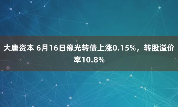 大唐资本 6月16日豫光转债上涨0.15%，转股溢价率10.8%