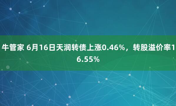 牛管家 6月16日天润转债上涨0.46%，转股溢价率16.55%