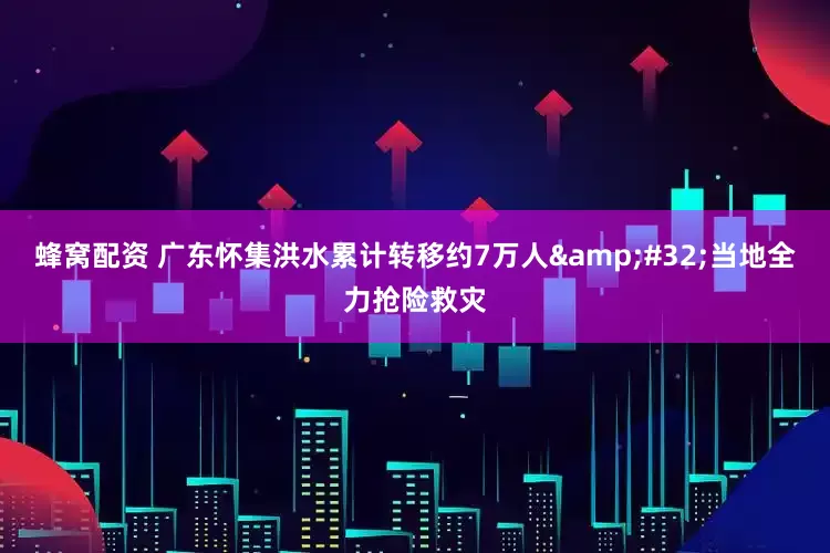 蜂窝配资 广东怀集洪水累计转移约7万人&#32;当地全力抢险救灾