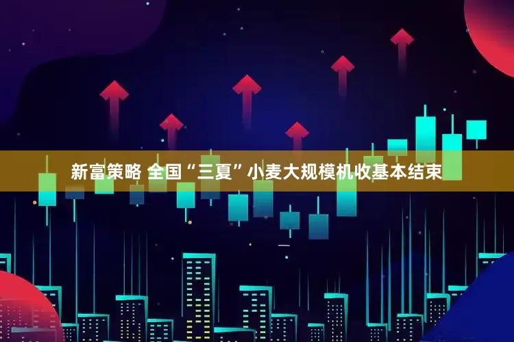 新富策略 全国“三夏”小麦大规模机收基本结束