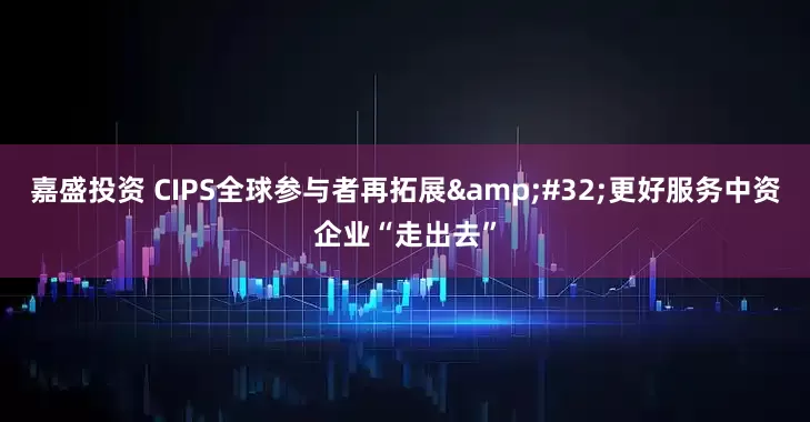 嘉盛投资 CIPS全球参与者再拓展&#32;更好服务中资企业“走出去”