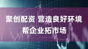 聚创配资 营造良好环境帮企业拓市场