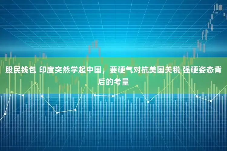 股民钱包 印度突然学起中国，要硬气对抗美国关税 强硬姿态背后的考量
