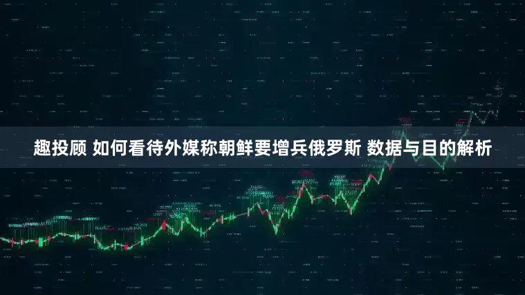趣投顾 如何看待外媒称朝鲜要增兵俄罗斯 数据与目的解析