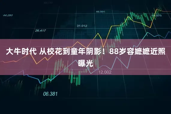 大牛时代 从校花到童年阴影！88岁容嬷嬷近照曝光