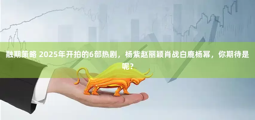 融期策略 2025年开拍的6部热剧，杨紫赵丽颖肖战白鹿杨幂，你期待是呢？