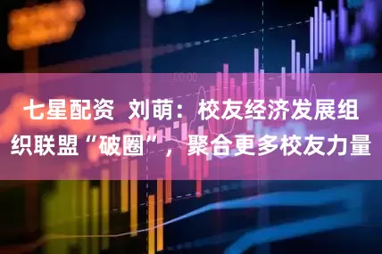 七星配资  刘萌：校友经济发展组织联盟“破圈”，聚合更多校友力量