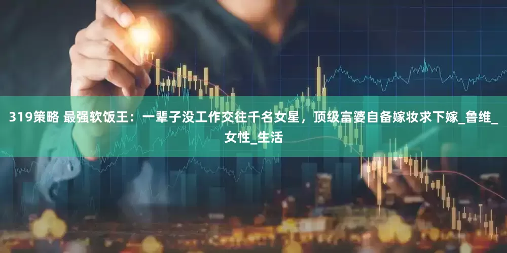 319策略 最强软饭王：一辈子没工作交往千名女星，顶级富婆自备嫁妆求下嫁_鲁维_女性_生活