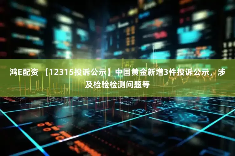 鸿E配资 【12315投诉公示】中国黄金新增3件投诉公示，涉及检验检测问题等