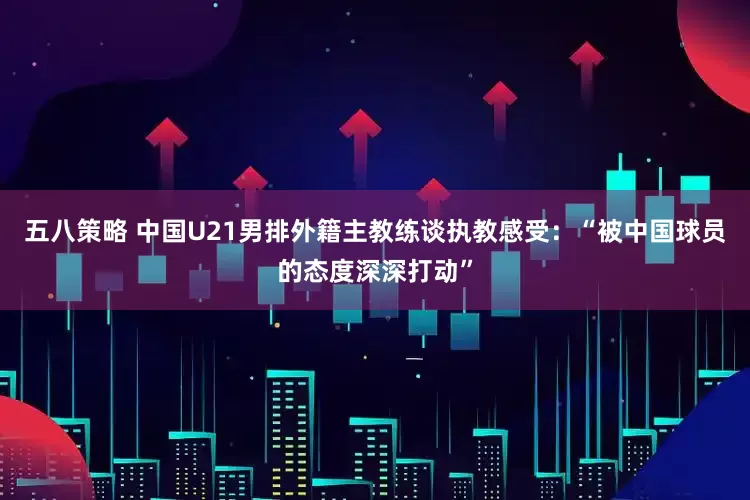 五八策略 中国U21男排外籍主教练谈执教感受：“被中国球员的态度深深打动”