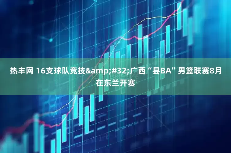 热丰网 16支球队竞技&#32;广西“县BA”男篮联赛8月在东兰开赛