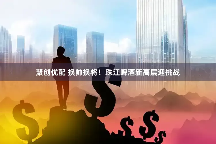 聚创优配 换帅换将！珠江啤酒新高层迎挑战