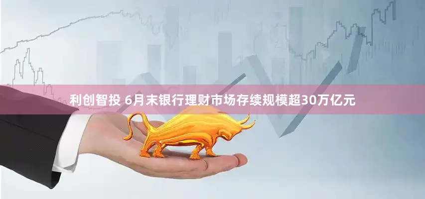 利创智投 6月末银行理财市场存续规模超30万亿元