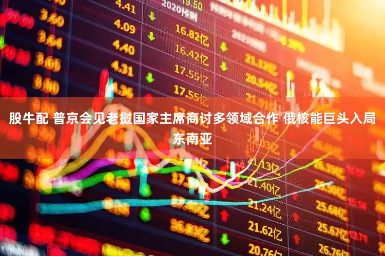 股牛配 普京会见老挝国家主席商讨多领域合作 俄核能巨头入局东南亚