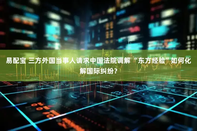 易配宝 三方外国当事人请求中国法院调解 “东方经验”如何化解国际纠纷？