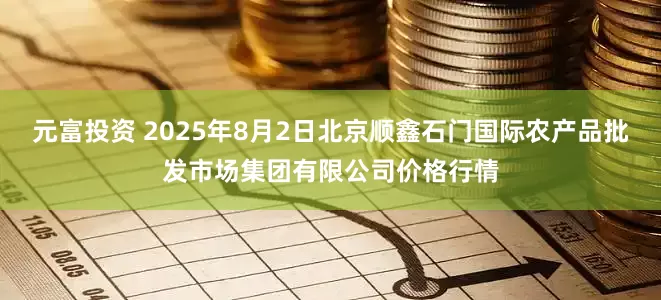 元富投资 2025年8月2日北京顺鑫石门国际农产品批发市场集团有限公司价格行情