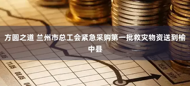 方圆之道 兰州市总工会紧急采购第一批救灾物资送到榆中县