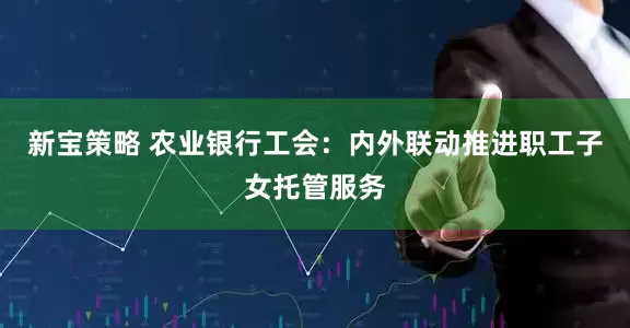 新宝策略 农业银行工会：内外联动推进职工子女托管服务