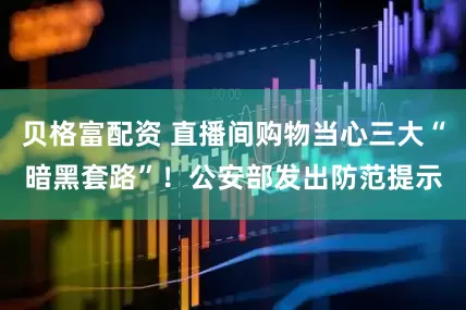 贝格富配资 直播间购物当心三大“暗黑套路”！公安部发出防范提示