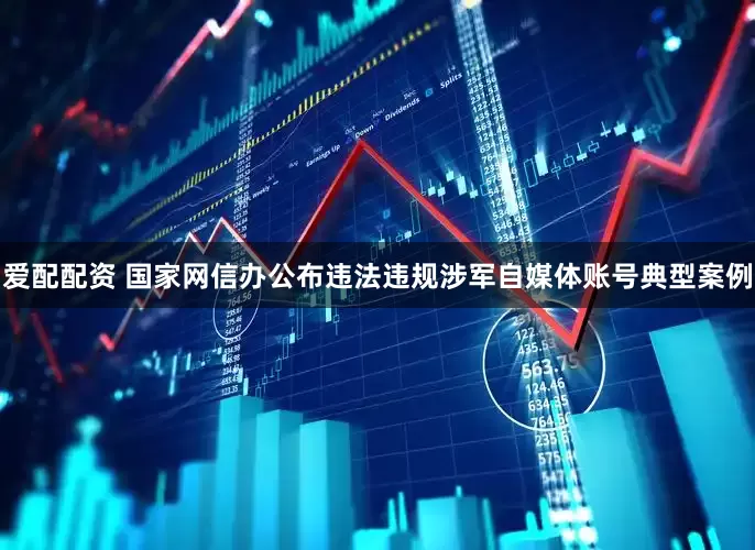 爱配配资 国家网信办公布违法违规涉军自媒体账号典型案例