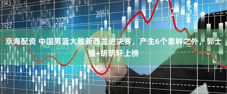 京海配资 中国男篮大胜新西兰进决赛，产生6个意料之外，郭士强+胡明轩上榜