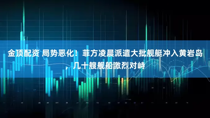 金顶配资 局势恶化！菲方凌晨派遣大批舰艇冲入黄岩岛，几十艘舰船激烈对峙