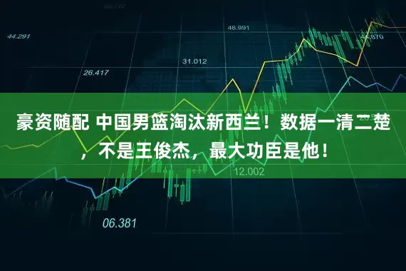 豪资随配 中国男篮淘汰新西兰！数据一清二楚，不是王俊杰，最大功臣是他！